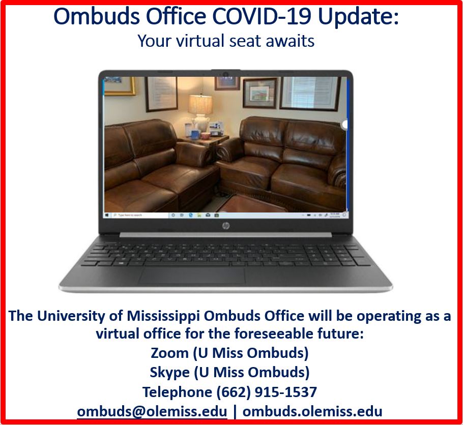 In response to the need for maximum social distancing to combat the COVID-19 coronavirus, the University of Mississippi Ombuds Office will be operating as a virtual office for the foreseeable future. Reach us at: (662) 915-1537, ombuds@olemiss.edu, and ombuds.olemiss.edu. Virtual meetings are available via: Zoom (U Miss Ombuds) Skype (U Miss Ombuds) Telephone (662) 915-1537